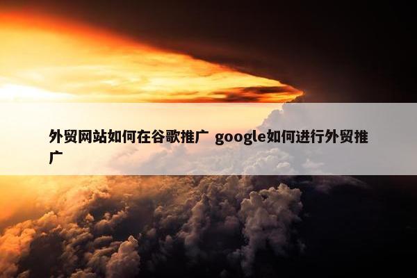 外贸网站如何在谷歌推广 google如何进行外贸推广