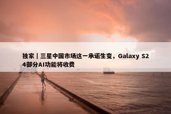 独家｜三星中国市场这一承诺生变，Galaxy S24部分AI功能将收费