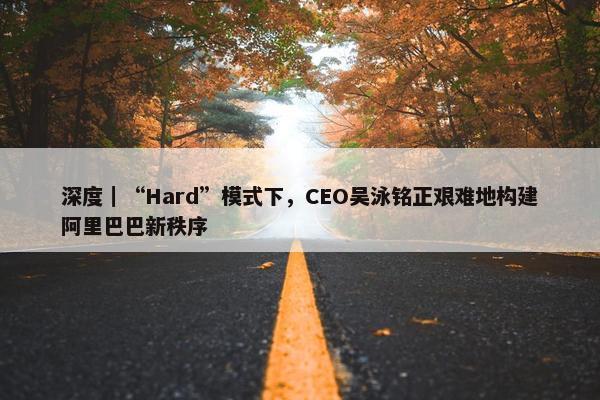 深度｜“Hard”模式下，CEO吴泳铭正艰难地构建阿里巴巴新秩序