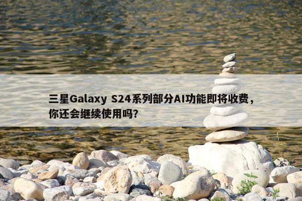 三星Galaxy S24系列部分AI功能即将收费，你还会继续使用吗？