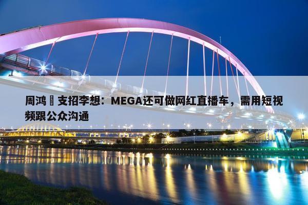 周鸿祎支招李想：MEGA还可做网红直播车，需用短视频跟公众沟通