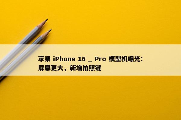 苹果 iPhone 16 _ Pro 模型机曝光：屏幕更大，新增拍照键
