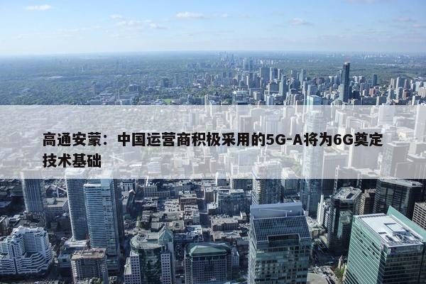 高通安蒙：中国运营商积极采用的5G-A将为6G奠定技术基础