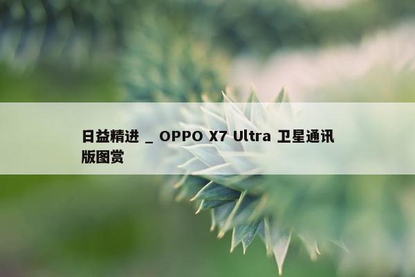 日益精进 _ OPPO X7 Ultra 卫星通讯版图赏
