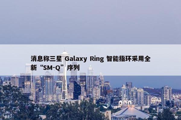 消息称三星 Galaxy Ring 智能指环采用全新“SM-Q”序列