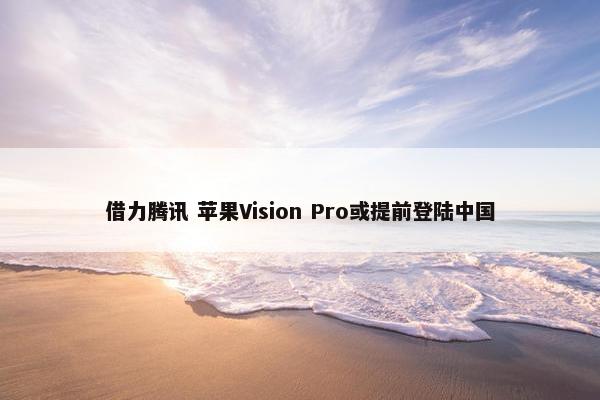 借力腾讯 苹果Vision Pro或提前登陆中国