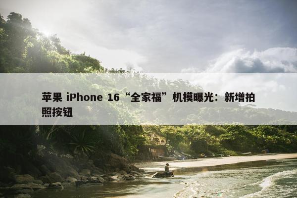 苹果 iPhone 16“全家福”机模曝光：新增拍照按钮