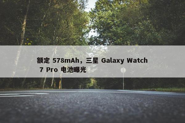 额定 578mAh，三星 Galaxy Watch 7 Pro 电池曝光