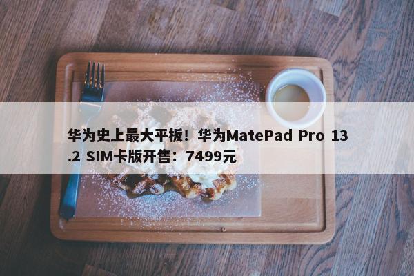 华为史上最大平板！华为MatePad Pro 13.2 SIM卡版开售：7499元