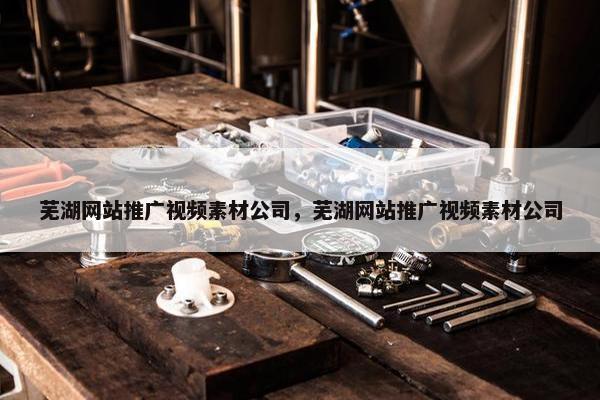 芜湖网站推广视频素材公司，芜湖网站推广视频素材公司