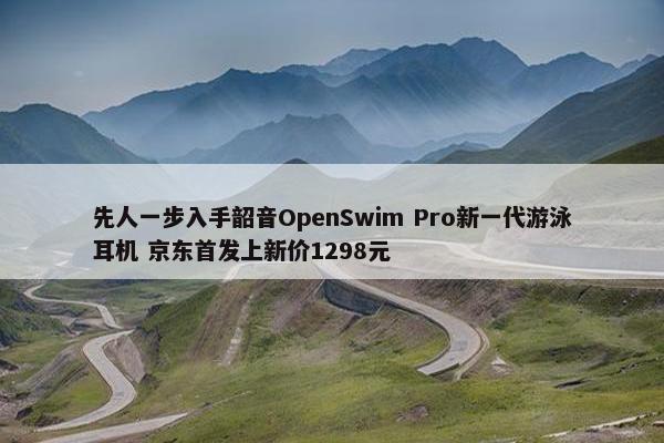 先人一步入手韶音OpenSwim Pro新一代游泳耳机 京东首发上新价1298元