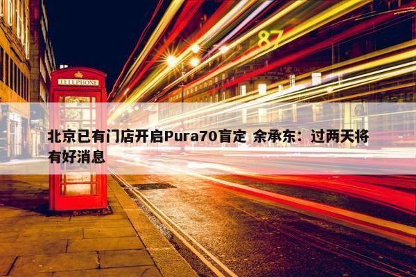 北京已有门店开启Pura70盲定 余承东：过两天将有好消息