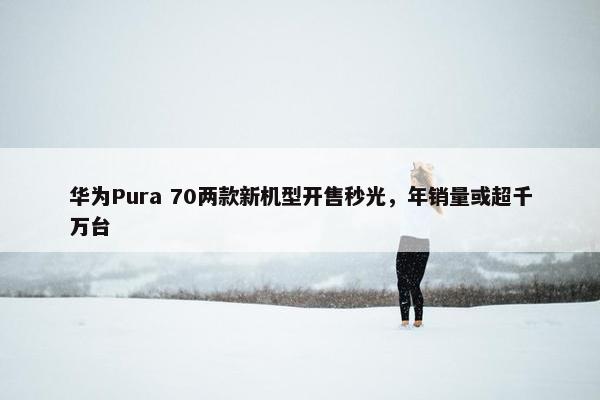 华为Pura 70两款新机型开售秒光，年销量或超千万台