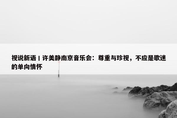 视说新语丨许美静南京音乐会：尊重与珍视，不应是歌迷的单向情怀