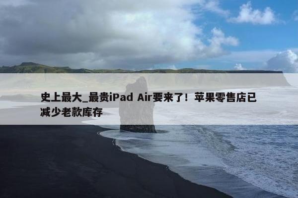史上最大_最贵iPad Air要来了！苹果零售店已减少老款库存