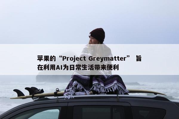 苹果的“Project Greymatter” 旨在利用AI为日常生活带来便利