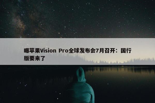 曝苹果Vision Pro全球发布会7月召开：国行版要来了